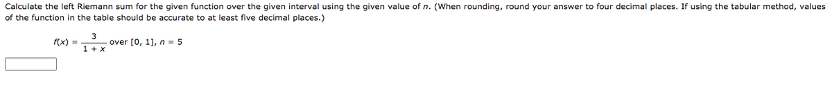 Calculate the left Riemann sum for the given function over the given interval using the given value of n. (When rounding, round your answer to four decimal places. If using the tabular method, values
of the function in the table should be accurate to at least five decimal places.)
3
f(x) =
over [0, 1], n = 5
1 + x
