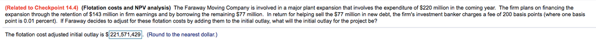 (Related to Checkpoint 14.4) (Flotation costs and NPV analysis) The Faraway Moving Company is involved in a major plant expansion that involves the expenditure of $220 million in the coming year. The firm plans on financing the
expansion through the retention of $143 million in firm earnings and by borrowing the remaining $77 million. In return for helping sell the $77 million in new debt, the firm's investment banker charges a fee of 200 basis points (where one basis
point is 0.01 percent). If Faraway decides to adjust for these flotation costs by adding them to the initial outlay, what will the initial outlay for the project be?
The flotation cost adjusted initial outlay is $221,571,429. (Round to the nearest dollar.)
