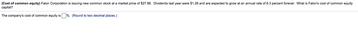(Cost of common equity) Falon Corporation is issuing new common stock at a market price of $27.96. Dividends last year were $1.26 and are expected to grow at an annual rate of 6.3 percent forever. What is Falon's cost of common equity
capital?
The company's cost of common equity is %. (Round to two decimal places.)
