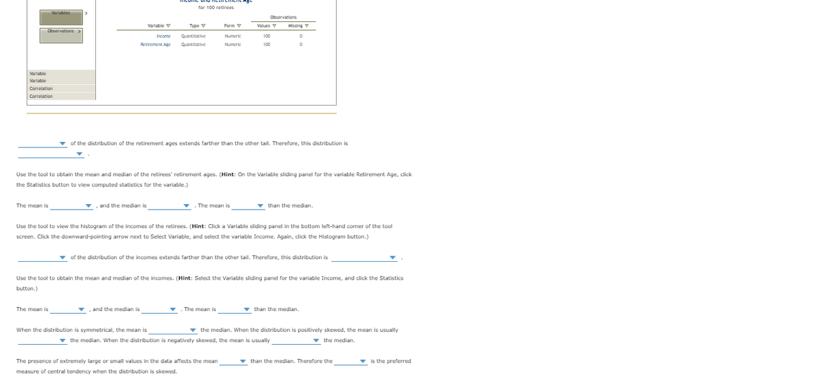 for 100 retirees
Varjabies
Observations
Varlable V
Туре
Form V
Values
V
Missing
Observations>
Income
Quantitative
Numeric
100
Retiroment Age
Quantitative
Numeric
100
Varlable
Variable
Correlation
Correlation
v of the distribution of the retirement ages extends farther than the other tail. Therefore, this distribution is
Use the tool to obtain the mean and median of the retirees' retirement ages. (Hint: On the Variable sliding panel for the variable Retirement Age, click
the Statistics button to view computed statistics for the variable.)
The mean is
and the median is
The mean is
v than the median.
Use the tool to view the histogram of the incomes of the retirees. (Hint: Click a Variable sliding panel in the bottom left-hand corner of the tool
screen. Click the downward-pointing arrow next to Select Variable, and select the variable Income. Again, click the Histogram button.)
v of the distribution of the incomes extends farther than the other tail. Therefore, this distribution is
Use the tool to obtain the mean and median of the incomes. (Hint: Select the Variable sliding panel for the variable Income, and click the Statistics
button.)
The mean is
and the median is
The mean is
v than the median.
When the distribution is symmetrical, the mean is
the median. When the distribution is positively skewed, the mean is usually
v the median. When the distribution is negatively skewed, the mean is usually
v the median.
The presence of extremely large or small values in the data affects the mean
than the median. Therefore the
v is the preferred
measure of central tendency when the distribution is skewed.
