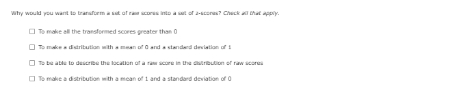 Why would you want to transform a set of raw scores into a set of 2-scores? Check all that apply.
O To make all the transformed scores greater than 0
O To make a distribution with a mean of O and a standard deviation of 1
O To be able to describe the location of a raw score in the distribution of raw scores
O To make a distribution with a mean of 1 and a standard deviation of O
