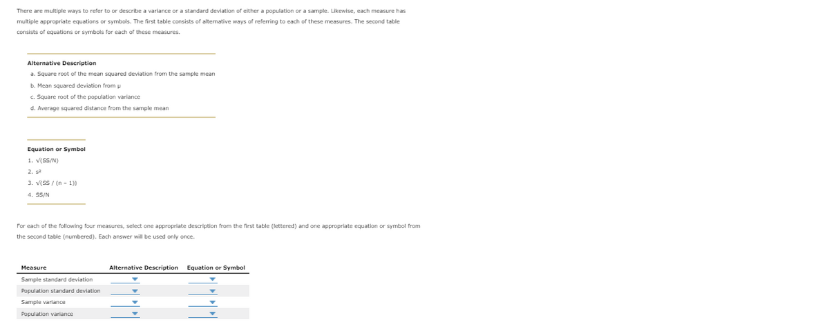 There are multiple ways to refer to or describe a variance or a standard deviation of either a population or a sample. Likewise, each measure has
multiple appropriate equations or symbols. The first table consists of alternative ways of referring to each of these measures. The second table
consists of equations or symbols for each of these measures.
Alternative Description
a. Square root of the mean squared deviation from the sample mean
b. Mean squared deviation from u
c. Square root of the population variance
d. Average squared distance from the sample mean
Equation
Symbol
1. V(SS/N)
2. sa
3. V(SS / (n - 1))
4. SS/N
For each of the following four measures, select one appropriate description from the first table (lettered) and one appropriate equation or symbol from
the second table (numbered). Each answer will be used only once.
Measure
Alternative Description Equation
Symbol
Sample standard deviation
Population standard deviation
Sample variance
Population variance
