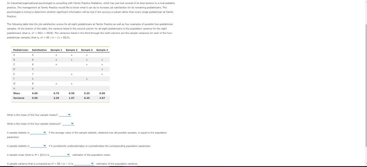 An industrial/organizational psychologist is consulting with Family Practice Pediatrics, which has just lost several of its best doctors to a rival pediatric
practice. The management at Family Practice would like to know what it can do to increase job satisfaction for its remaining pediatricians. The
psychologist is trying to determine whether significant information will be lost if she surveys a subset rather than every single pediatrician at Family
Practice.
The following table lists the job satisfaction scores for all eight pediatricians at Family Practice as well as four examples of possible four-pediatrician
samples. At the bottom of the table, the variance listed in the second column for all eight pediatricians is the population variance for the eight
pediatricians (that is, o2 = s/n = SS/8). The variances listed in the third through the sixth columns are the sample variances for each of the four-
pediatrician samples (that is, s2 = SS/ (n - 1) = SS/3).
Pediatrician
Satisfaction
Sample 1
Sample 2
Sample 3 Sample 4
A
B
6.
D
3
E
2
G
H
Мean
6.00
6.75
6.50
5.25
6.00
Variance
5.50
2.25
1.67
6.25
4.67
What is the mean of the four sample means?
What is the mean of the four sample variances?
A sample statistic is
v if the average value of the sample statistic, obtained over all possible samples, is equal to the population
parameter.
A sample statistic is
v if it consistently underestimates or overestimates the corresponding population parameter.
A sample mean (that is, M = EX/n) is
estimator of the population mean.
A sample variance that is computed as s2 = SS / (n - 1) is
v estimator of the population variance.
