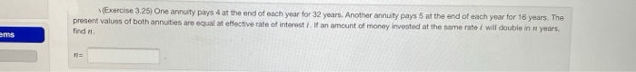 (Exercise 3.25) One annuity pays 4 at the end of each year for 32 years. Another annuity pays 5 at the end of each year for 16 years. The
present values of both annuities are equal at effective rate of interest i. If an amount of money invested at the same rate i will double in n years,
find n
ems
