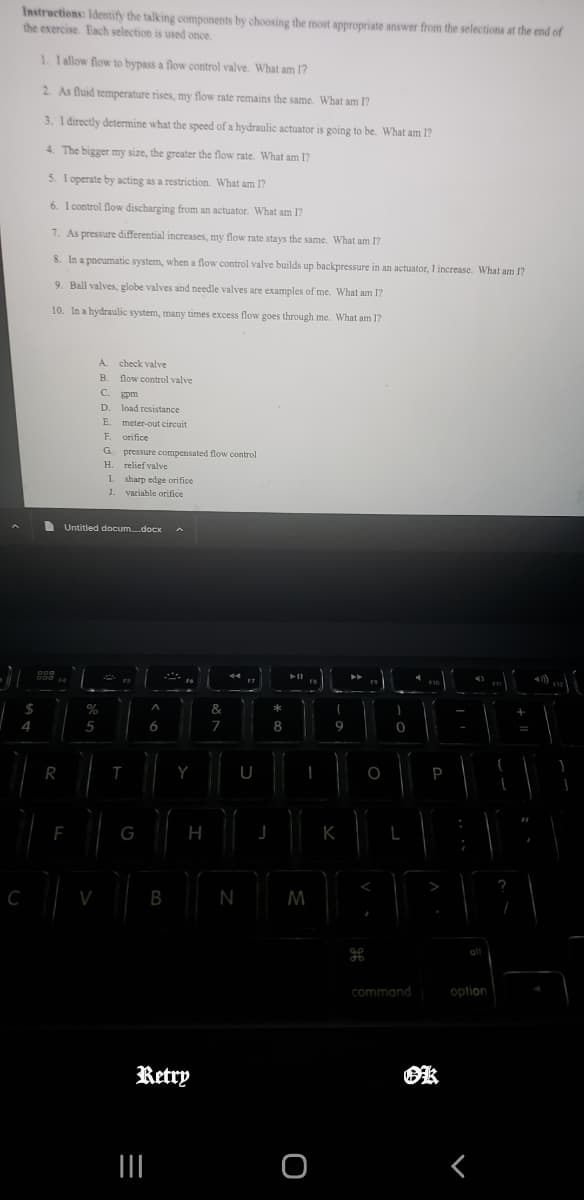 Instructions: Identify the talking components by choosing the most appropriate answer from the selections at the end of
the exercise. Each selection is used once.
$
4
C
1. 1 allow flow to bypass a flow control valve. What am I?
2. As fluid temperature rises, my flow rate remains the same. What am I?
3. I directly determine what the speed of a hydraulic actuator is going to be. What am I?
4. The bigger my size, the greater the flow rate. What am I?
5. I operate by acting as a restriction. What am I?
6. I control flow discharging from an actuator. What am I?
7. As pressure differential increases, my flow rate stays the same. What am I?
8. In a pneumatic system, when a flow control valve builds up backpressure in an actuator, I increase. What am I?
9. Ball valves, globe valves and needle valves are examples of me. What am I?
10. In a hydraulic system, many times excess flow goes through me. What am I?
800
F4
R
F
A.
B.
Untitled docum....docx A
5
%
V
C. gpm
D. load resistance
E. meter-out circuit.
F. orifice
G pressure compensated flow control
H. relief valve
check valve
flow control valve
1. sharp edge orifice
J. variable orifice
J
FS
T
G
A
6
|||
B
Y
H
Retry
&
7
dd
N
F7
U
J
00 *
8
bell
FB
I
M
O
>>
I
9
K
O
I
0
command
F10
P
ok
4)
option
F11
+
43))