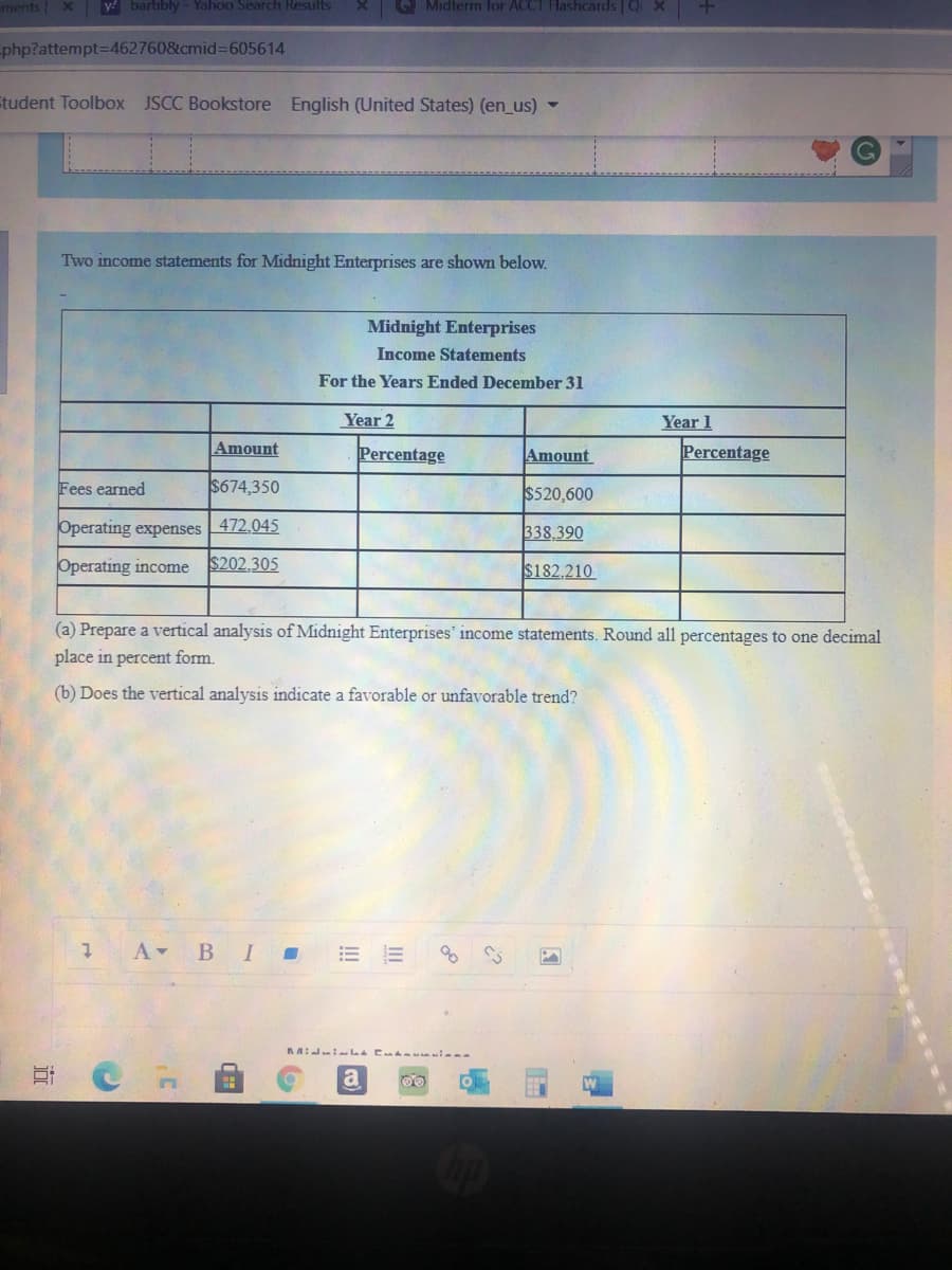 ments x
y! bartibly - Yahoo Search Results
Q Midterm for ACCT Hashcards Q X
-php?attempt=D462760&cmid%3D605614
Etudent Toolbox JSCC Bookstore English (United States) (en_us) -
Two income statements for Midnight Enterprises are shown below.
Midnight Enterprises
Income Statements
For the Years Ended December 31
Year 2
Year 1
Amount
Percentage
Amount
Percentage
Fees earned
$674,350
$520,600
Operating expenses 472.045
338.390
Operating income
$202,305
$182,210
(a) Prepare a vertical analysis of Midnight Enterprises' income statements. Round all percentages to one decimal
place in percent form.
(b) Does the vertical analysis indicate a favorable or unfavorable trend?
В I
