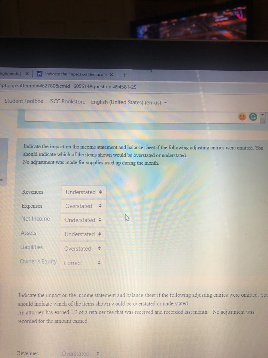 signments x
y! Indicate the impact on the incomx
npt.php?attempt3D462760&cmid%3D605614#question-494581-29
Student Toolbox JSCC Bookstore English (United States) (en_us)
Indicate the impact on the income statement and balance sheet if the following adjusting entries were omitted. You
should indicate which of the items shown would be overstated or understated.
No adjustment was made for supplies used up during the month.
on
Revenues
Understated :
Expenses
Overstated
Net Income
Understated
Assets
Understated
Liabilities
Overstated
Owner's Equity
Correct
Indicate the impact on the income statement and balance sheet if the following adjusting entries were omitted. You
should indicate which of the items shown would be overstated or understated.
An attorney has earned 1/2.of a retainer fee that was received and recorded last month. No adjustment was
recorded for the amount earned.
Revenues
Overstated
