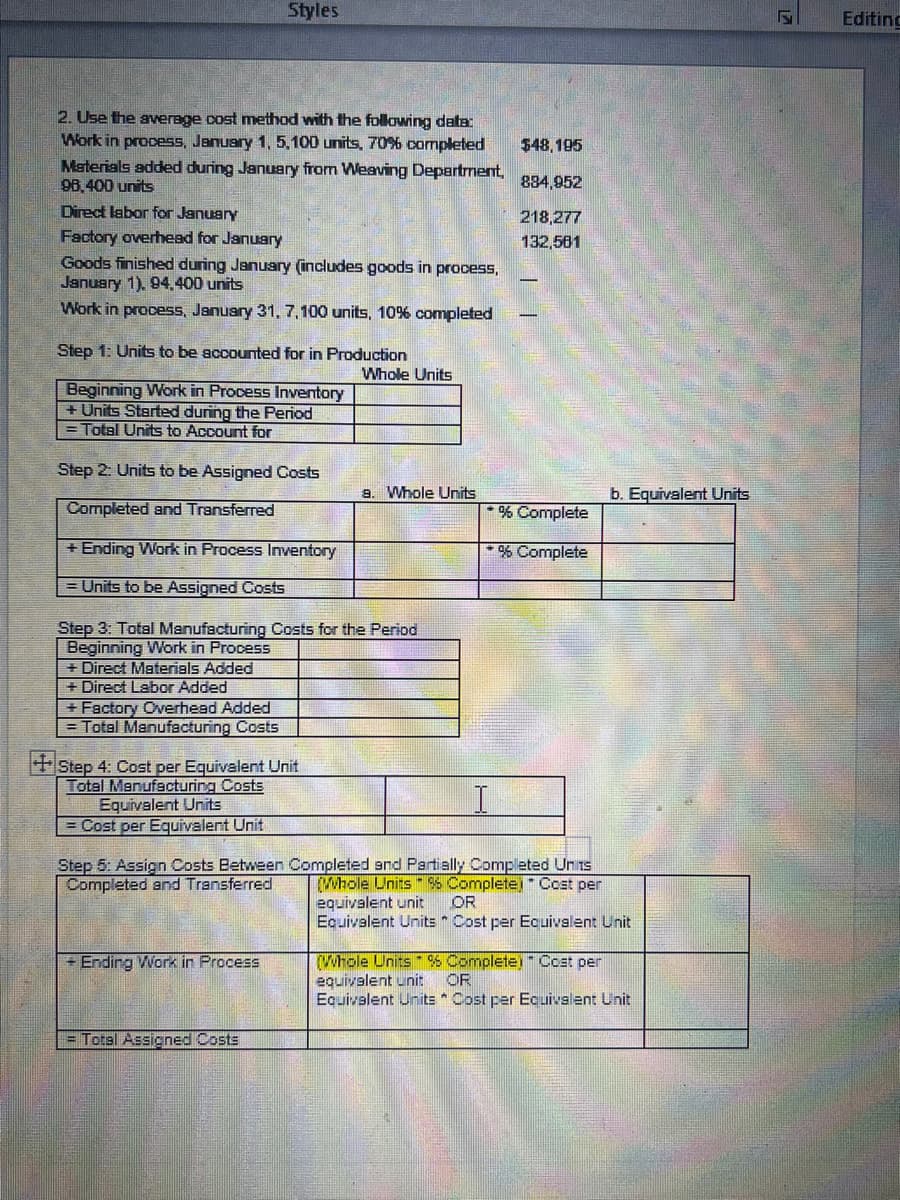 Styles
Editing
2. Use the aerage cost method with the following data
Work in procesS, January 1, 5, 100 units, 70% completed
Materials added during January from Weaving Department,
98.400 units
$48, 195
834,952
Direct labor for January
218,277
Factory overhead for January
Goods finished during January (includes goods in process,
January 1). 94.400 units
132,581
Work in process, January 31, 7,100 units, 10% completed
Step 1: Units to be accounted for in Production
Whole Units
Beginning Work in Process Inventory
+ Units Started during the Period
= Total Units to Account for
Step 2: Units to be Assigned Costs
9. Whole Units
b. Equivalent Units
Completed and Transferred
* % Complete
+ Ending Work in Process Inventory
*% Complete
= Units to be Assigned Costs
Step 3: Total Manufacturing Costs for the Period
Beginning Work in Process
+ Direct Materials Added
+ Direct Labor Added
+ Factory Overhead Added
= Total Manufacturing Costs
+ Step 4: Cost per Equivalent Unit
Total Manufacturing Costs
Equivalent Units
= Cost per Equivalent Unit
Step 5: Assign Costs Between Completed snd Partially Completed Un is
Completed and Transferred
Whole Units -S Complete Cost per
equivalent unit
Equivalent Units * Cost per Equivalent Unit
OR
+ Ending Work in Process
(Whole Units% Complete) Ccst per
equivalent unit
Equivelent Units * Cost per Ecuivalent Unit
OR
= Total Assigned Costs
