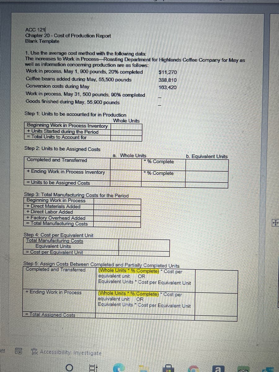 ACC 121
Chapter 20 - Cost of Production Report
Blank Template
1. Use the average cost method with the folowing data:
The increases to Work in Process-Roasting Department for Highlands Coffee Cormpany for May as
well as information conceming production are as follows:
Work in process, May 1, 900 pounds, 20% completed
Coffee beans added during May, 55,500 pounds
Conversion costs during May
Work in process, May 31, 500 pounds, 90% completed
Goods finished during May, 55,900 pounds
$11,270
388,810
163,420
Step 1: Units to be accounted for in Production
Whole Units
Beginning Work in Process Inventory
+ Units Started during the Period
Total Units to Account for
Step 2: Units to be Assigned Costs
9. Whole Units
b. Equivalent Units
Completed and Transferred
% Complete
+ Ending Work in Process Inventory
% Complete
Units to be Assigned Costs
Step 3: Total Manufacturing Costs for the Period
Beginning Work in Process
Direct Materials Added
+ Direct Labor Added
+ Factory Overhead Added
Total Manufacturing Costs
Step 4: Cost per Equivalent Unit
Total Manufacturing Costs
Equivalent Units
= Cost per Equivalent Unit
Step 5: Assign Costs Between Completed and Partially Completed Units
Completed and Transferred.
(Whole Units 6 Complete) * Cost per
equivalent unit
Equivalent Units * Cost per Equivalent Unit
OR
+ Ending Work in Process
(Whole Units% Complete) Cost per
equivalent unit
Equivalent Units Cost per Ecuivalent Unit
OR
= Total Assigned Costs
Pff
Accessibility: Investigate
