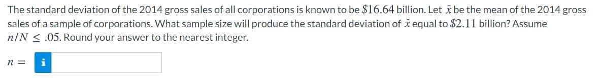 The standard deviation of the 2014 gross sales of all corporations is known to be $16.64 billion. Let x be the mean of the 2014 gross
sales of a sample of corporations. What sample size will produce the standard deviation of x equal to $2.11 billion? Assume
n/N < .05. Round your answer to the nearest integer.
n =
i
