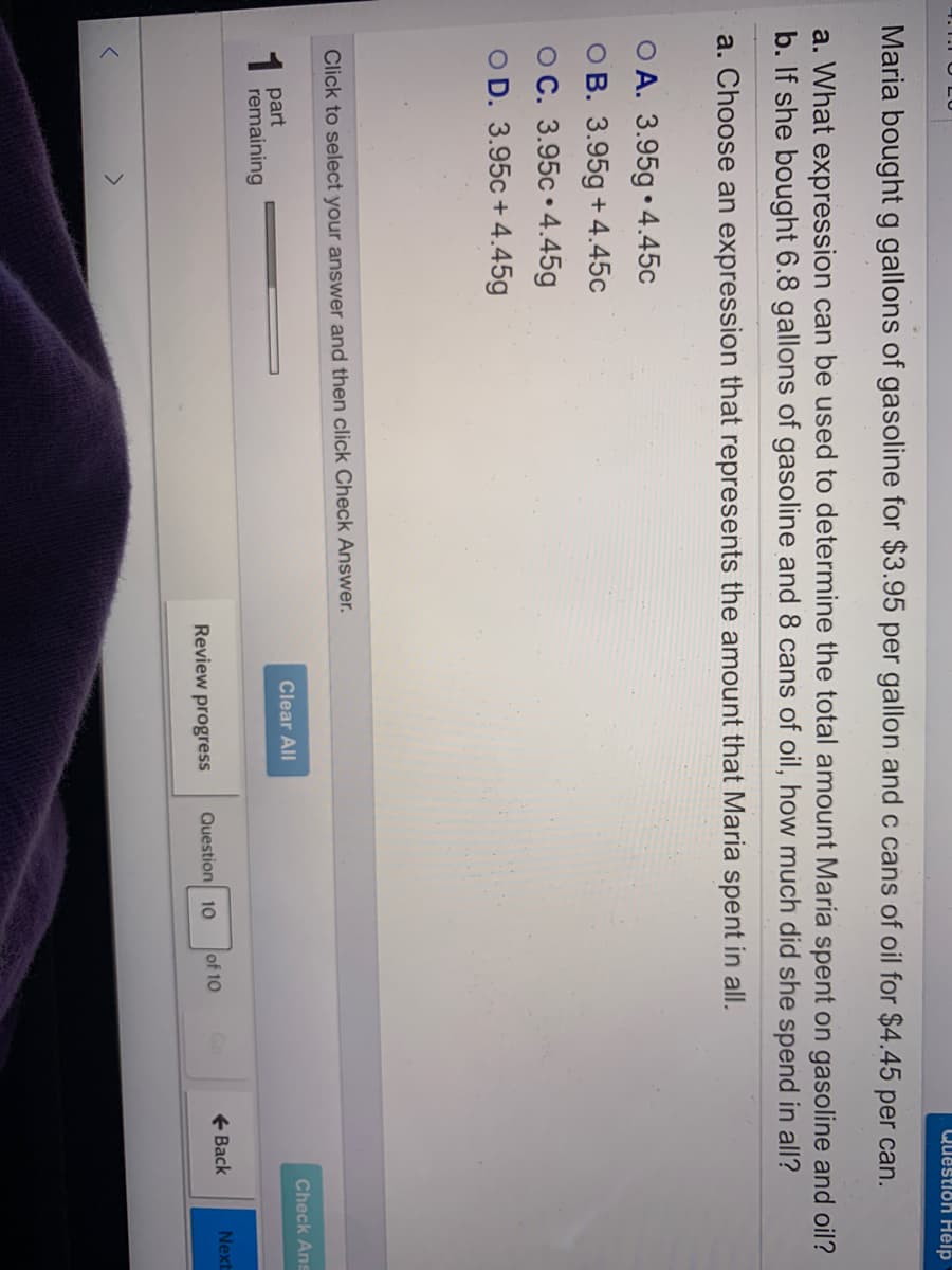 Question Hêlp
Maria boughtg gallons of gasoline for $3.95 per gallon and c cans of oil for $4.45 per can.
a. What expression can be used to determine the total amount Maria spent on gasoline and oil?
b. If she bought 6.8 gallons of gasoline and 8 cans of oil, how much did she spend in all?
a. Choose an expression that represents the amount that Maria spent in all.
O A. 3.95g • 4.45c
O B. 3.95g + 4.45c
OC. 3.95c • 4.45g
O D. 3.95c + 4.45g
Click to select your answer and then click Check Answer.
Check Ans
part
remaining
Clear All
1
Question 10
of 10
+ Back
Next
Review progress
