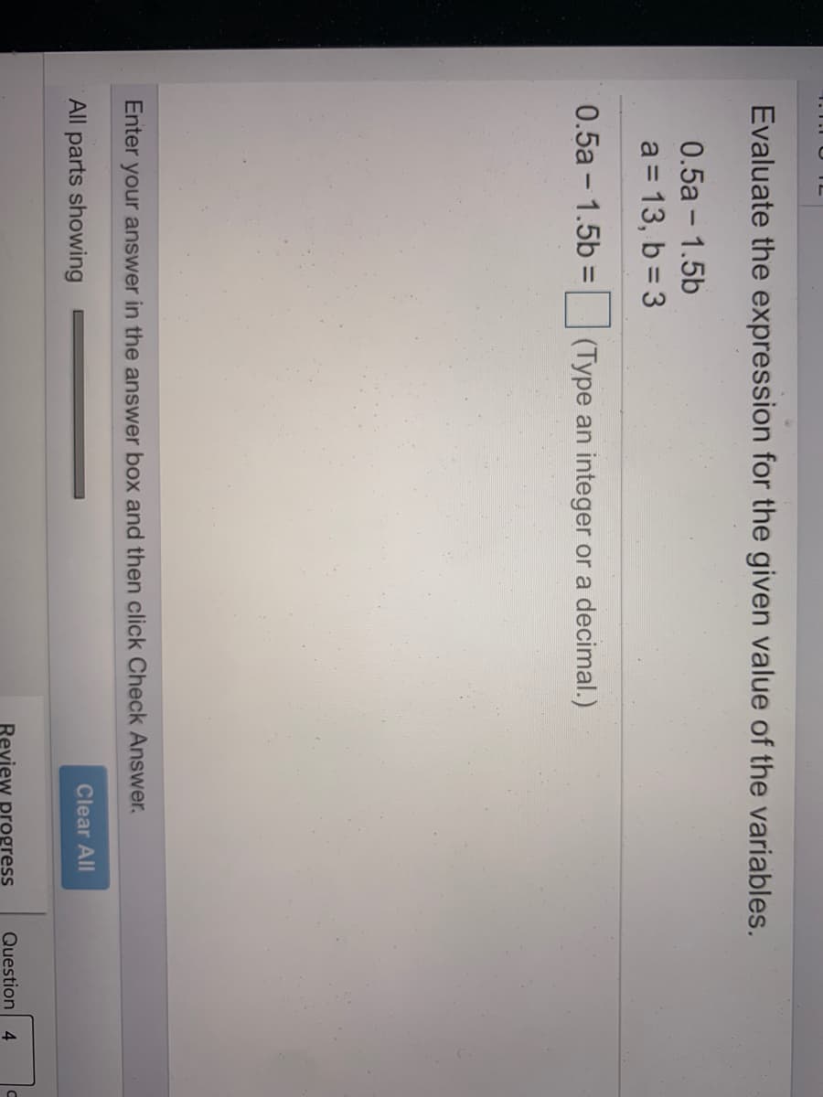 Evaluate the expression for the given value of the variables.
0.5a - 1.5b
a = 13, b = 3
0.5a- 1.5b =
(Type an integer or a decimal.)
Enter
your answer in the answer box and then click Check Answer.
All parts showing
Clear All
Review progress
Question 4
