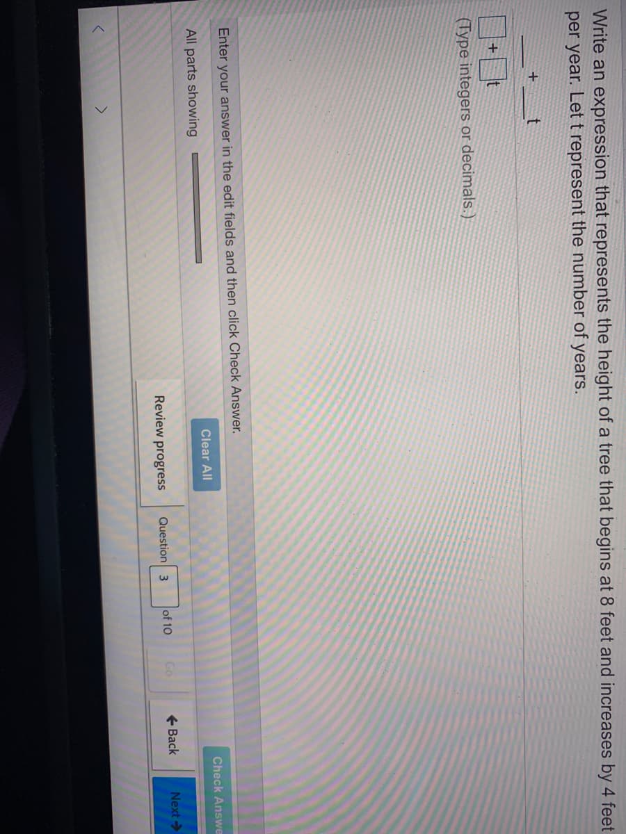 Write an expression that represents the height of a tree that begins at 8 feet and increases by 4 feet
per year. Let t represent the number of years.
(Type integers or decimals.)
Enter your answer in the edit fields and then click Check Answer.
Clear All
Check Answe
All parts showing
Review progress
Question 3
of 10
Go
+ Back
Next>
