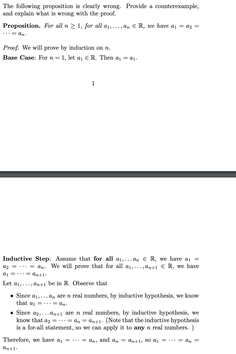 The following proposition is clearly wrong. Provide a counterexample,
and explain what is wrong with the proof.
Proposition. For all n ≥ 1, for all a₁,..., an € R, we have a₁ = A2 =
... = an.
Proof. We will prove by induction on n.
Base Case: For n = 1, let a₁ € R. Then a₁ = a₁.
1
Inductive Step: Assume that for all a₁,... an ER, we have a₁ =
= an. We will prove that for all a₁,..., an+1 € R, we have
an+1.
a2 =
a₁
Let a₁,..., an+1 be in R. Observe that
• Since a₁,... an are n real numbers, by inductive hypothesis, we know
that a₁. = An.
• Since a2,... an+1 are n real numbers, by inductive hypothesis, we
know that a2 = ··· = An = An+1. (Note that the inductive hypothesis
is a for-all statement, so we can apply it to any n real numbers. )
Therefore, we have a₁ = ... = an, and an = an+1, SO A₁ = ··· = An =
an+1.