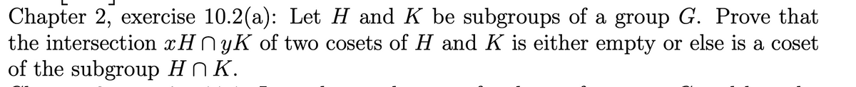 Chapter 2, exercise 10.2(a): Let H and K be subgroups of a group G. Prove that
the intersection xHnyK of two cosets of H and K is either empty or else is a coset
of the subgroup HK.