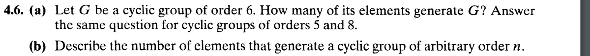 Let G be a cyclic group of order 6. How many of its elements generate G? Answer
the same question for cyclic groups of orders 5 and 8.
(b) Describe the number of elements that generate a cyclic group of arbitrary order n.
4.6. (a)