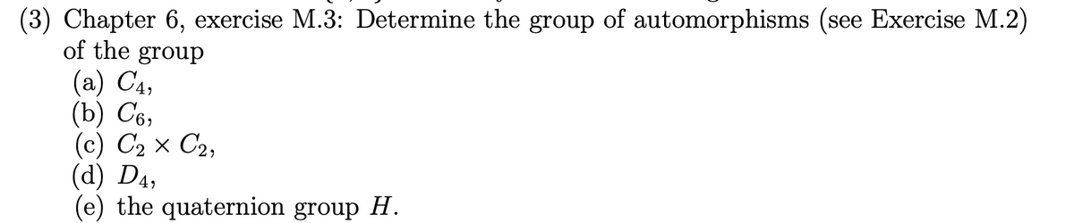 (3) Chapter 6, exercise M.3: Determine the group of automorphisms (see Exercise M.2)
of the group
(a) C4,
(b) C6,
(c) C₂ × C₂,
(d) D4,
(e) the quaternion group H.