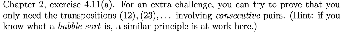 Chapter 2, exercise 4.11(a). For an extra challenge, you can try to prove that you
only need the transpositions (12), (23),... involving consecutive pairs. (Hint: if you
know what a bubble sort is, a similar principle is at work here.)