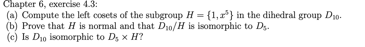 Chapter 6, exercise 4.3:
(a) Compute the left cosets of the subgroup H
=
(b) Prove that H is normal and that D10/H is isomorphic to D5.
(c) Is D₁0 isomorphic to D5 × H?
{1,5} in the dihedral group D10.