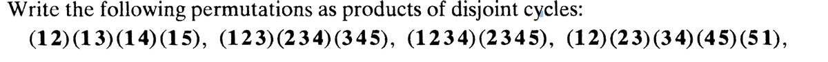 Write the following permutations as products of disjoint cycles:
(12) (13) (14) (15), (123)(234) (345), (1234) (2345), (12)(23) (34) (45) (51),