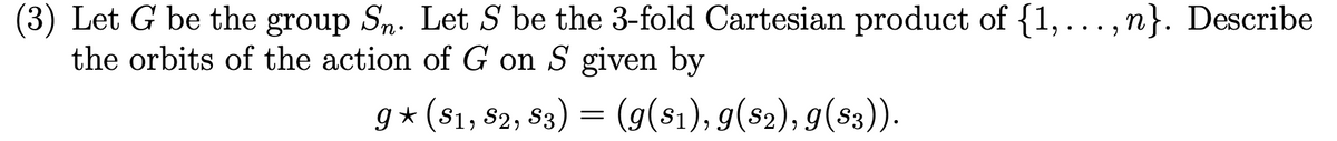 (3) Let G be the group Sn. Let S be the 3-fold Cartesian product of {1,...,n}. Describe
the orbits of the action of G on S given by
g⋆ (S1, S2, S3) = (g($1), g($2), g($3)).