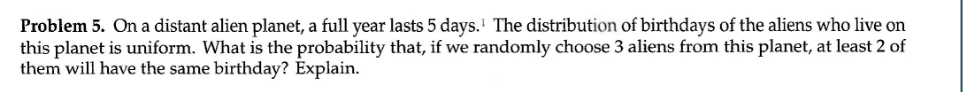 Problem 5. On a distant alien planet, a full year lasts 5 days. The distribution of birthdays of the aliens who live on
this planet is uniform. What is the probability that, if we randomly choose 3 aliens from this planet, at least 2 of
them will have the same birthday? Explain.