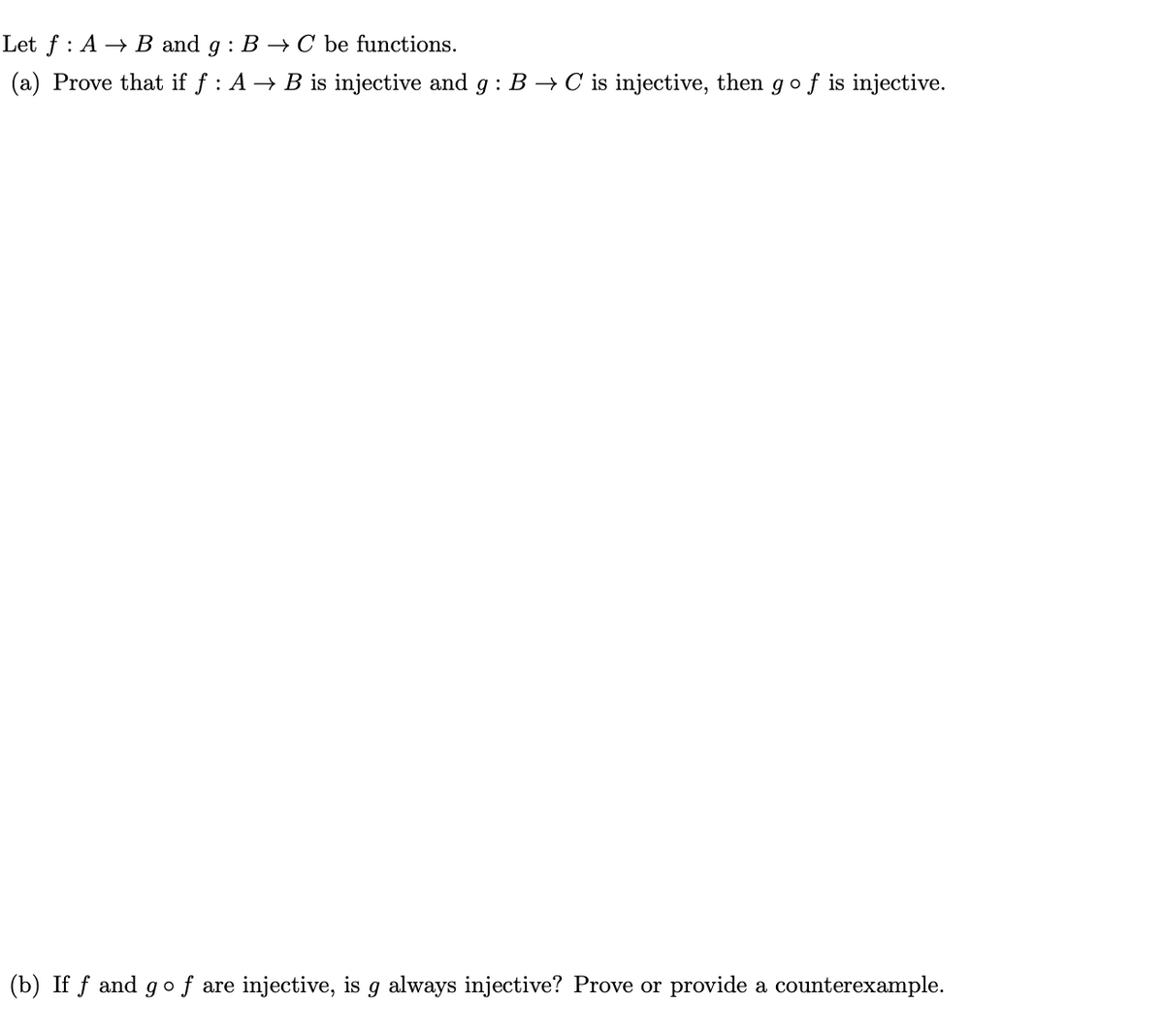 Let f: A → B and g: B → C be functions.
(a) Prove that if f : A → B is injective and g: B → C is injective, then go f is injective.
(b) If f and go f are injective, is g always injective? Prove or provide a counterexample.