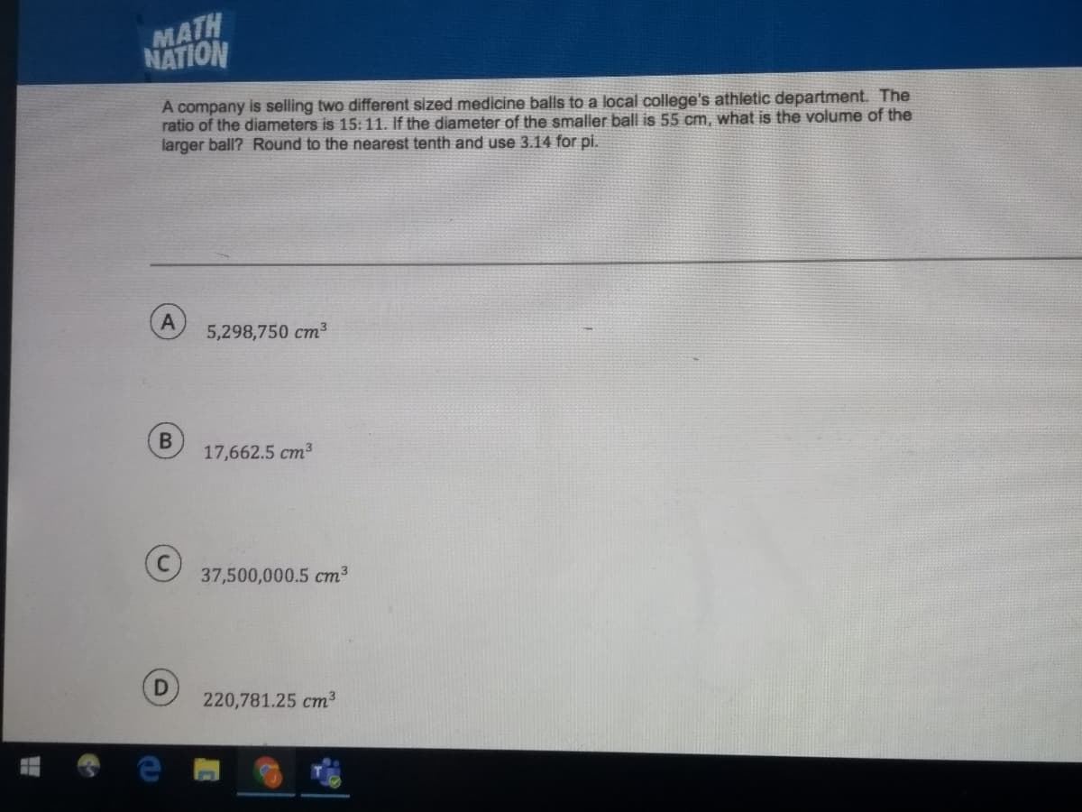 MATH
NATION
A company is selling two different sized medicine balls to a local college's athletic department. The
ratio of the diameters is 15: 11. If the diameter of the smaller ball is 55 cm, what is the volume of the
larger ball? Round to the nearest tenth and use 3.14 for pi.
5,298,750 cm3
17,662.5 cm3
37,500,000.5 cm²
220,781.25 cm3
