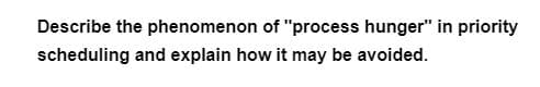 Describe the phenomenon of "process hunger" in priority
scheduling and explain how it may be avoided.