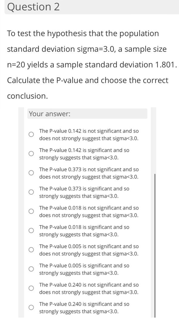 Question 2
To test the hypothesis that the population
standard deviation sigma-3.0, a sample size
n=20 yields a sample standard deviation 1.801.
Calculate the P-value and choose the correct
conclusion.
Your answer:
The P-value 0.142 is not significant and so
does not strongly suggest that sigma<3.0.
The P-value 0.142 is significant and so
strongly suggests that sigma<3.0.
The P-value 0.373 is not significant and so
does not strongly suggest that sigma<3.0.
The P-value 0.373 is significant and so
strongly suggests that sigma<3.0.
The P-value 0.018 is not significant and so
does not strongly suggest that sigma<3.0.
The P-value 0.018 is significant and so
strongly suggests that sigma<3.0.
The P-value 0.005 is not significant and so
does not strongly suggest that sigma<3.0.
The P-value 0.005 is significant and so
strongly suggests that sigma<3.0.
The P-value 0.240 is not significant and so
does not strongly suggest that sigma<3.0.
The P-value 0.240 is significant and so
strongly suggests that sigma<3.0.