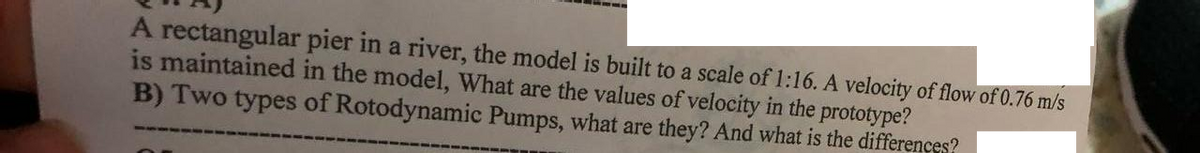 A rectangular pier in a river, the model is built to a scale of 1:16. A velocity of flow of 0.76 m/s
is maintained in the model, What are the values of velocity in the prototype?
B) Two types of Rotodynamic Pumps, what are they? And what is the differences?