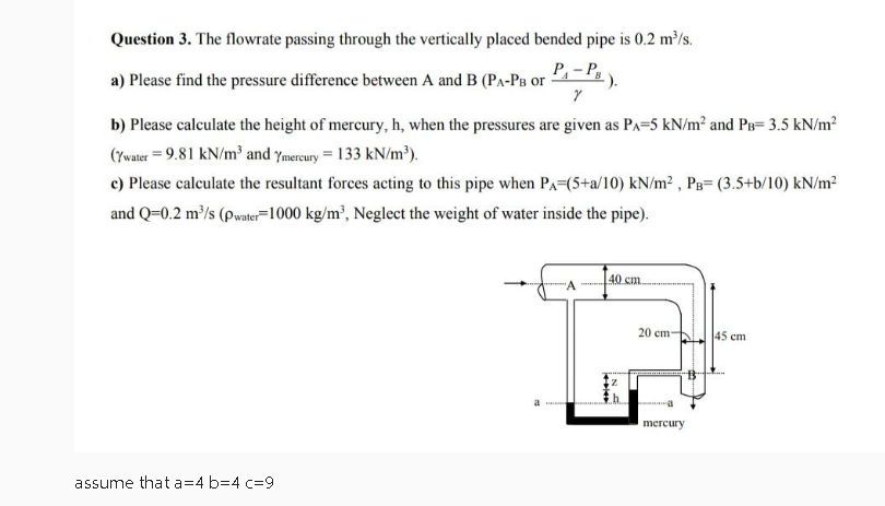 Question 3. The flowrate passing through the vertically placed bended pipe is 0.2 m³/s.
a) Please find the pressure difference between A and B (P₁-PB or
P₁-P₁
Y
b) Please calculate the height of mercury, h, when the pressures are given as PA-5 kN/m² and PB= 3.5 kN/m²
(Ywater = 9.81 kN/m³ and Ymercury = 133 kN/m³).
c) Please calculate the resultant forces acting to this pipe when PA (5+a/10) kN/m², PB (3.5+b/10) kN/m²
and Q=0.2 m³/s (pwater 1000 kg/m³, Neglect the weight of water inside the pipe).
assume that a=4 b=4 c-9
a
40 cm.
+4
MANGE
IN E
20 cm-
mercury
45 cm
...