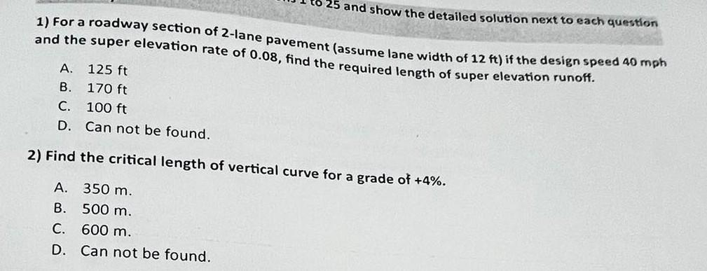 25 and show the detailed solution next to each question
1) For a roadway section of 2-lane pavement (assume lane width of 12 ft) if the design speed 40 mph
and the super elevation rate of 0.08, find the required length of super elevation runoff.
A. 125 ft
B.
170 ft
C.
100 ft
D. Can not be found.
2) Find the critical length of vertical curve for a grade of +4%.
A.
350 m.
B.
500 m.
C. 600 m.
D. Can not be found.