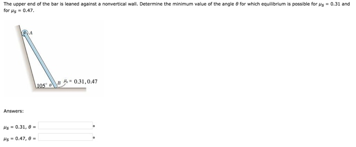 The upper end of the bar is leaned against a nonvertical wall. Determine the minimum value of the angle 9 for which equilibrium is possible for us = 0.31 and
for Us = 0.47.
Answers:
Hs = 0.31, 0 =
Hs = 0.47,0 =
105 0.31,0.47