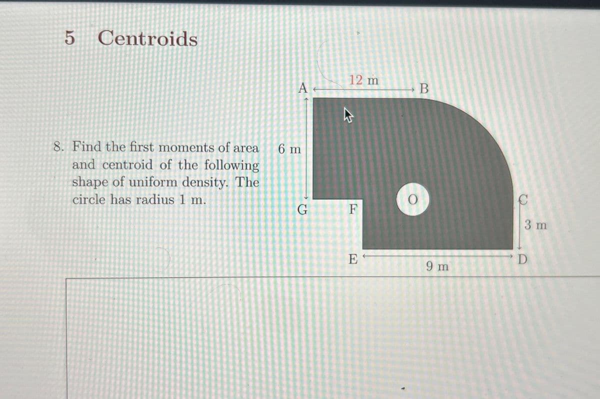 5
Centroids
8. Find the first moments of area
and centroid of the following
shape of uniform density. The
circle has radius 1 m.
A
6 m
G
12 m
F
E
O
B
9 m
3 m
D