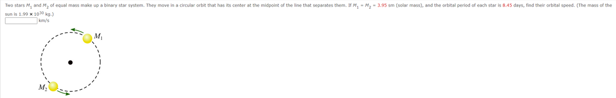 Two stars M₁ and M₂ of equal mass make up a binary star system. They move in a circular orbit that has its center at the midpoint of the line that separates them. If M₁ = M₂ = 3.95 sm (solar mass), and the orbital period of each star is 8.45 days, find their orbital speed. (The mass of the
sun is 1.99 x 1030 kg.)
km/s
M₂
M₁
