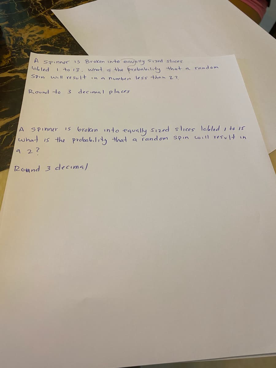 A
Spinner IS Broken into eaually Sized sices
labled
I to 13, what is the probability that
random
a
SPin
will result in a numbert less than 22
Round to
3.
decimal places
is broken into equally Sized slices labled i to Is
what is the probab.litg that a rand om spin will result in
A
SPinner
9 2?
Round 3 decıma)
