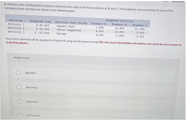 A company uses activity-based costing to determine the costs of its three products: A, B, and C. The budgeted cost and activity for each of the
company's three activities are shown in the following table:
Activity
Activity 1
Activity 2
Activity 3
Budgeted Cost Activity Cost Driver
$ 89,000
Square feet
$ 64,000
Units inspected
$ 120,000
Setups
Multiple Choice
$86,280.11
$104,713.55
$79,072.90
Budgeted Activity
Product B
How much overhead will be assigned to Product 8 using activity-based costing? (Do not round intermediate calculations and round the final answer to
2 decimal places.)
$273.000.00
Product A
7,900
8,900
4,400
10,900
16,900
2,900
Jave & EXIT
Product C
21,900
9,900
3,525