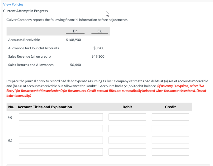 View Policies
Current Attempt in Progress
Culver Company reports the following financial information before adjustments.
Accounts Receivable
Allowance for Doubtful Accounts
Sales Revenue (all on credit)
Sales Returns and Allowances
Dr.
$168,900
50,440
(b)
No. Account Titles and Explanation
(a)
Cr.
Prepare the journal entry to record bad debt expense assuming Culver Company estimates bad debts at (a) 4% of accounts receivable
and (b) 4% of accounts receivable but Allowance for Doubtful Accounts had a $1,550 debit balance. (If no entry is required, select "No
Entry" for the account titles and enter O for the amounts. Credit account titles are automatically indented when the amount is entered. Do not
indent manually.)
$3,200
849,300
Debit
NID
Credit