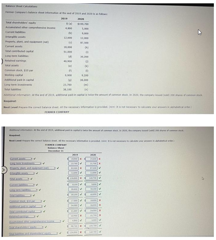 Balance Sheet Calculations.
Fermer Company's balance sheet information at the end of 2019 and 2020 is as follows:
2019
Total shareholders' equity
Accumulated other comprehensive income
Current liabilities
Intangible assets
Property, plant, and equipment (net)
Current assets
Total contributed capital
Long-term liabilities
Retained earnings
Total assets
Common stock, $10 par
Working capital
Additional paid-in capital
Long-term Investments
Total liabilities
Current accets
Cong-term investments
Property, plant, and equipment (net)
Intangible assets
✓
Total assets
$ (a)
4,800
(b)
12,600
(c)
Current abilities
Long-term abilities
Total liabilities
Common stock 10 par
Additional paid-in capital
Total contributed capital
Retained earnings -V
Accumulated other comprehensive income
18,000
51,000
(d)
Total shareholders equity
Total liabilities and shareholderslequity
40,900
(e)
(1)
9,900
(0)
(m)
(n)
Additional information: At the end of 2019, additional paid-in capital is twice the amount of common stock. In 2020, the company issued (sold) 200 shares of common stock.
Required:
Next Level Prepare the correct balance sheet. All the necessary information is provided. (Hint: It is not necessary to calculate your answers in alphabetical order)
FERMER COMPANY
✓
23,700
38,100
2020
$100,700
5,000
9,800
12,000
87,500
Additional information: At the end of 2019, additional paid in capital is twice the amount of common stock. In 2020, the company issued (sald) 200 shares of common stock.
Required:
Next Level Prepare the correct balance sheet. All the necessary information is provided. (ne: It is not necessary to calculate your answers in alphabetical order.)
FERMER COMPANY
Balance Sheet
December 31
30,200
S
(k)
(1)
9,200
38,000
2019
10,000 X
23.700
8100
10.000
82.500 X
12,600 ✓
116.000 X
17,000
34.000
(h)
(1)
38.100✔
$1.000 ✓
X
42900
4.000
90.750 X
156.000 X
S
2020
19,500
21,700
87.500
12,000
140700
9000
30.200
40.000
18.000
36,000 X
54.000 X
41.700 X
5.000
200700
140.700