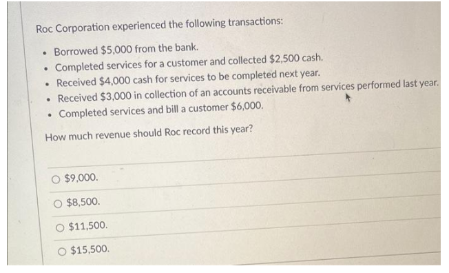 Roc Corporation experienced the following transactions:
●
Borrowed $5,000 from the bank.
●
Completed services for a customer and collected $2,500 cash.
• Received $4,000 cash for services to be completed next year.
• Received $3,000 in collection of an accounts receivable from services performed last year.
.
Completed services and bill a customer $6,000.
How much revenue should Roc record this year?
O $9,000.
$8,500.
$11,500.
O $15,500.