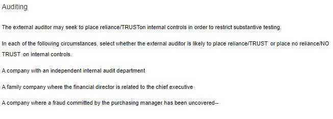 Auditing
The external auditor may seek to place reliance/TRUSTon internal controls in order to restrict substantive testing.
In each of the following circumstances, select whether the external auditor is likely to place reliance/TRUST or place no reliance/NO
TRUST on intemal controls.
A company with an independent internal audit department
A family company where the financial director is related to the chief executive
A company where a fraud committed by the purchasing manager has been uncovered--
