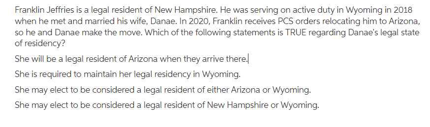 Franklin Jeffries is a legal resident of New Hampshire. He was serving on active duty in Wyoming in 2018
when he met and married his wife, Danae. In 2020, Franklin receives PCS orders relocating him to Arizona,
so he and Danae make the move. Which of the following statements is TRUE regarding Danae's legal state
of residency?
She will be a legal resident of Arizona when they arrive there.
She is required to maintain her legal residency in Wyoming.
She may elect to be considered a legal resident of either Arizona or Wyoming.
She may elect to be considered a legal resident of New Hampshire or Wyoming.