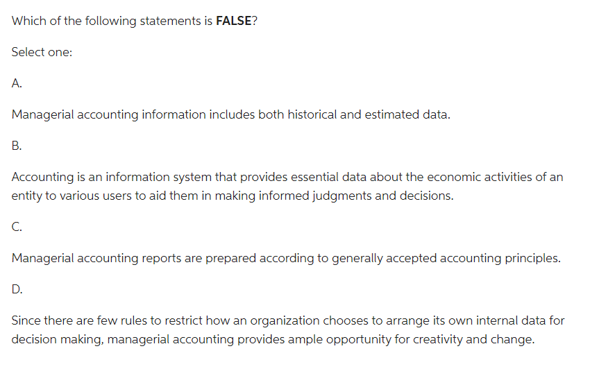 Which of the following statements is FALSE?
Select one:
A.
Managerial accounting information includes both historical and estimated data.
B.
Accounting is an information system that provides essential data about the economic activities of an
entity to various users to aid them in making informed judgments and decisions.
C.
Managerial accounting reports are prepared according to generally accepted accounting principles.
D.
Since there are few rules to restrict how an organization chooses to arrange its own internal data for
decision making, managerial accounting provides ample opportunity for creativity and change.