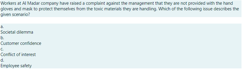 Workers at Al Madar company have raised a complaint against the management that they are not provided with the hand
gloves and mask to protect themselves from the toxic materials they are handling. Which of the following issue describes the
given scenario?
a.
Societal dilemma
b.
Customer confidence
c.
Conflict of interest
d.
Employee safety
