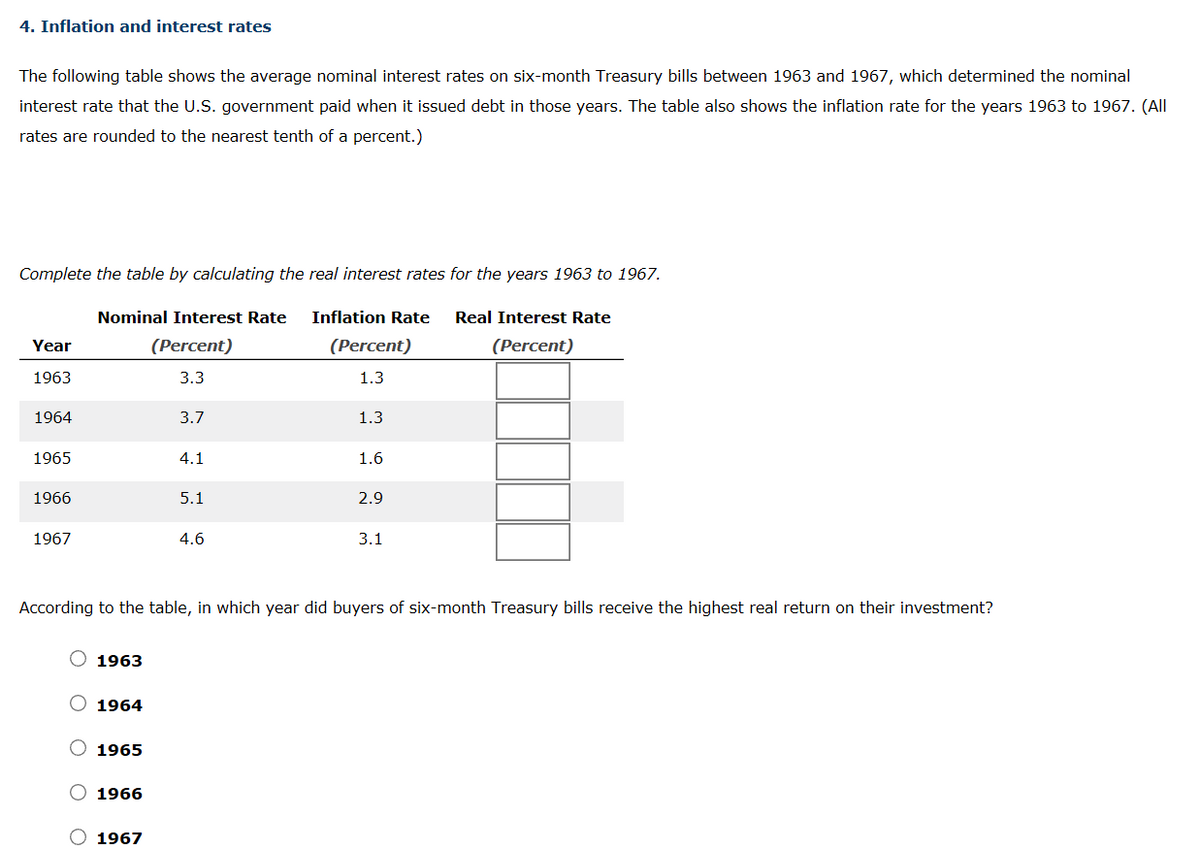 4. Inflation and interest rates
The following table shows the average nominal interest rates on six-month Treasury bills between 1963 and 1967, which determined the nominal
interest rate that the U.S. government paid when it issued debt in those years. The table also shows the inflation rate for the years 1963 to 1967. (All
rates are rounded to the nearest tenth of a percent.)
Complete the table by calculating the real interest rates for the years 1963 to 1967.
Nominal Interest Rate
Inflation Rate
Real Interest Rate
Year
(Percent)
(Percent)
(Percent)
1963
3.3
1.3
1964
3.7
1.3
1965
4.1
1.6
1966
5.1
2.9
1967
4.6
3.1
According to the table, in which year did buyers of six-month Treasury bills receive the highest real return on their investment?
1963
1964
1965
1966
1967
