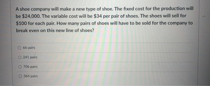 A shoe company will make a new type of shoe. The fixed cost for the production will
be $24,000. The variable cost will be $34 per pair of shoes. The shoes will sell for
$100 for each pair. How many pairs of shoes will have to be sold for the company to
break even on this new line of shoes?
66 pairs
O 241 pairs
O 706 pairs
O 364 pairs
