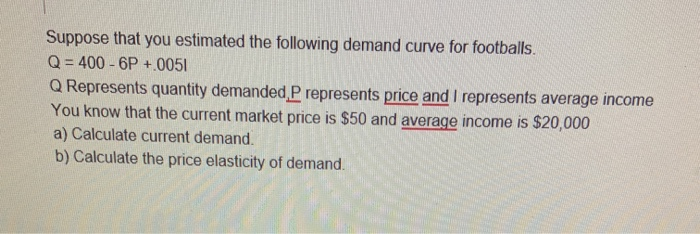 Suppose that you estimated the following demand curve for footballs.
Q = 400 - 6P +.0051
Q Represents quantity demanded P represents price and I represents average income
You know that the current market price is $50 and average income is $20,000
a) Calculate current demand.
b) Calculate the price elasticity of demand.
