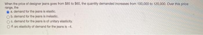 When the price of designer jeans goes from $85 to $60, the quantity demanded increases from 100,000 to 120,000. Over this price
range, the
O a. demand for the jeans is elastic.
b. demand for the jeans is inelastic.
C. demand for the jeans is of unitary elasticity.
d.
arc elasticity of demand for the jeans is -4.
