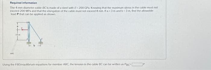 Required information
The 4-mm-diameter cable BC is made of a steel with E 200 GPa. Knowing that the maximum stress in the cable must not
exceed 200 MPa and that the elongation of the cable must not exceed 8 mm. If a = 3 m and b= 3 m, find the allowable
load P that can be applied as shown
we
a
EN
35m
Using the FBD/equilibrium equations for member ABC, the tension in the cable BC can be written as PBCI